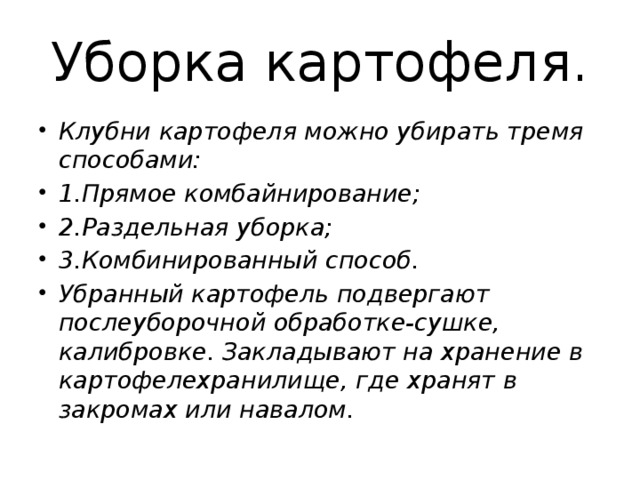 Уборка картофеля. Клубни картофеля можно убирать тремя способами: 1.Прямое комбайнирование; 2.Раздельная уборка; 3.Комбинированный способ. Убранный картофель подвергают послеуборочной обработке-сушке, калибровке. Закладывают на хранение в картофелехранилище, где хранят в закромах или навалом. 