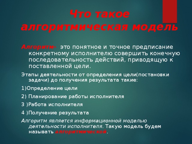 Что такое алгоритмическая модель Алгоритм-  это понятное и точное предписание конкретному исполнителю совершить конечную последовательность действий, приводящую к поставленной цели. Этапы деятельности от определения цели(постановки задачи) до получения результата такие: 1)Определение цели 2) Планирование работы исполнителя 3 )Работа исполнителя 4 )Получение результата Алгоритм является информационной моделью деятельности исполнителя . Такую модель будем называть алгоритмической . 