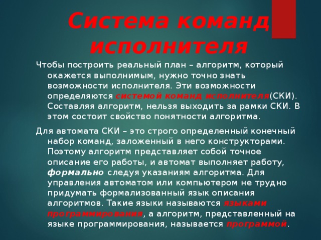 Система команд исполнителя Чтобы построить реальный план – алгоритм, который окажется выполнимым, нужно точно знать возможности исполнителя. Эти возможности определяются системой команд исполнителя (СКИ). Составляя алгоритм, нельзя выходить за рамки СКИ. В этом состоит свойство понятности алгоритма. Для автомата СКИ – это строго определенный конечный набор команд, заложенный в него конструкторами. Поэтому алгоритм представляет собой точное описание его работы, и автомат выполняет работу, формально следуя указаниям алгоритма. Для управления автоматом или компьютером не трудно придумать формализованный язык описания алгоритмов. Такие языки называются языками программирования , а алгоритм, представленный на языке программирования, называется программой . 