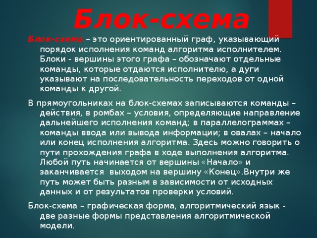 Блок-схема Блок-схема – это ориентированный граф, указывающий порядок исполнения команд алгоритма исполнителем. Блоки - вершины этого графа – обозначают отдельные команды, которые отдаются исполнителю, а дуги указывают на последовательность переходов от одной команды к другой. В прямоугольниках на блок-схемах записываются команды – действия, в ромбах – условия, определяющие направление дальнейшего исполнения команд; в параллелограммах – команды ввода или вывода информации; в овалах – начало или конец исполнения алгоритма. Здесь можно говорить о пути прохождения графа в ходе выполнения алгоритма. Любой путь начинается от вершины «Начало» и заканчивается выходом на вершину «Конец».Внутри же путь может быть разным в зависимости от исходных данных и от результатов проверки условий. Блок-схема – графическая форма, алгоритмический язык - две разные формы представления алгоритмической модели. 