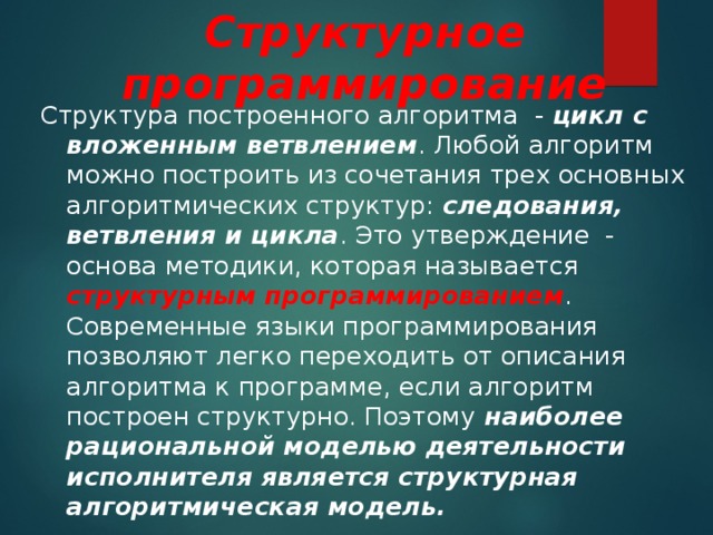 Структурное программирование Структура построенного алгоритма - цикл с вложенным ветвлением . Любой алгоритм можно построить из сочетания трех основных алгоритмических структур: следования, ветвления и цикла . Это утверждение - основа методики, которая называется структурным программированием . Современные языки программирования позволяют легко переходить от описания алгоритма к программе, если алгоритм построен структурно. Поэтому наиболее рациональной моделью деятельности исполнителя является структурная алгоритмическая модель. 