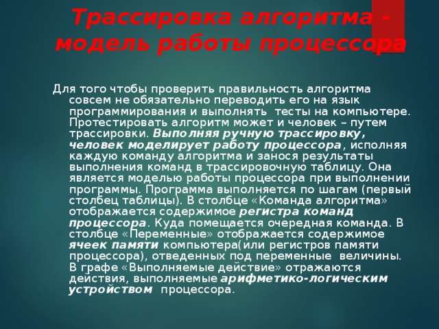 Трассировка алгоритма - модель работы процессора Для того чтобы проверить правильность алгоритма совсем не обязательно переводить его на язык программирования и выполнять тесты на компьютере. Протестировать алгоритм может и человек – путем трассировки. Выполняя ручную трассировку, человек моделирует работу процессора , исполняя каждую команду алгоритма и занося результаты выполнения команд в трассировочную таблицу. Она является моделью работы процессора при выполнении программы. Программа выполняется по шагам (первый столбец таблицы). В столбце «Команда алгоритма» отображается содержимое регистра команд процессора . Куда помещается очередная команда. В столбце «Переменные» отображается содержимое ячеек памяти компьютера(или регистров памяти процессора), отведенных под переменные величины. В графе «Выполняемые действие» отражаются действия, выполняемые арифметико-логическим устройством процессора. 