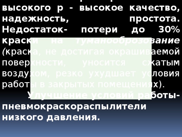  Пневмокраскораспылители высокого р - высокое качество, надежность, простота. Недостаток- потери до 30% краски на туманооброзование ( краска, не достигая окрашиваемой поверхности, уносится сжатым воздухом, резко ухудшает условия работы в закрытых помещениях).  Улучшение условий работы- пневмокраскораспылители низкого давления. 