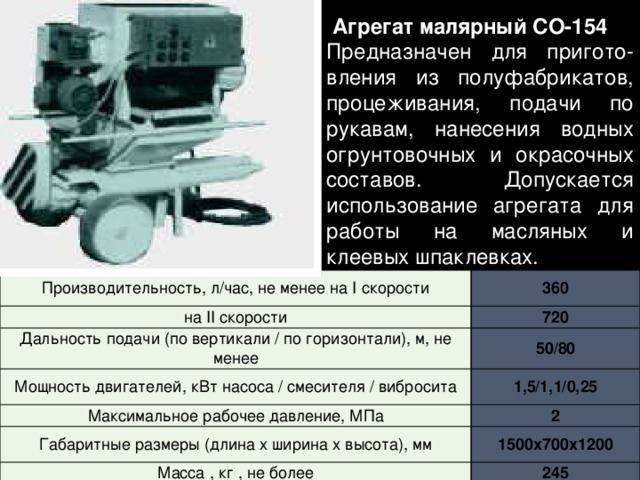   Агрегат малярный СО-154 Предназначен для пригото-вления из полуфабрикатов, процеживания, подачи по рукавам, нанесения водных огрунтовочных и окрасочных составов. Допускается использование агрегата для работы на масляных и клеевых шпаклевках.   Производительность, л/час, не менее на I скорости на II скорости 360 Дальность подачи (по вертикали / по горизонтали), м, не менее 720 50/80 Мощность двигателей, кВт насоса / смесителя / вибросита Максимальное рабочее давление, МПа 1,5/1,1/0,25 Габаритные размеры (длина х ширина х высота), мм 2 Масса , кг , не более 1500х700х1200 245 