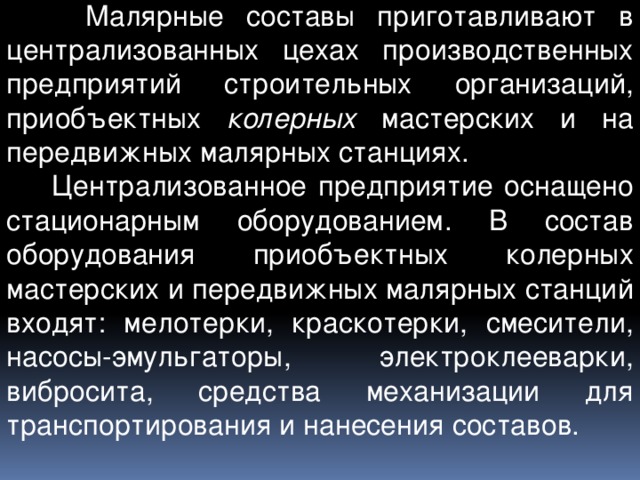  Малярные составы приготавливают в централизованных цехах производственных предприятий строительных организаций, приобъектных колерных мастерских и на передвижных малярных станциях.  Централизованное предприятие оснащено стационарным оборудованием. В состав оборудования приобъектных колерных мастерских и передвижных малярных станций входят: мелотерки, краскотерки, смесители, насосы-эмульгаторы, электроклееварки, вибросита, средства механизации для транспортирования и нанесения составов. 