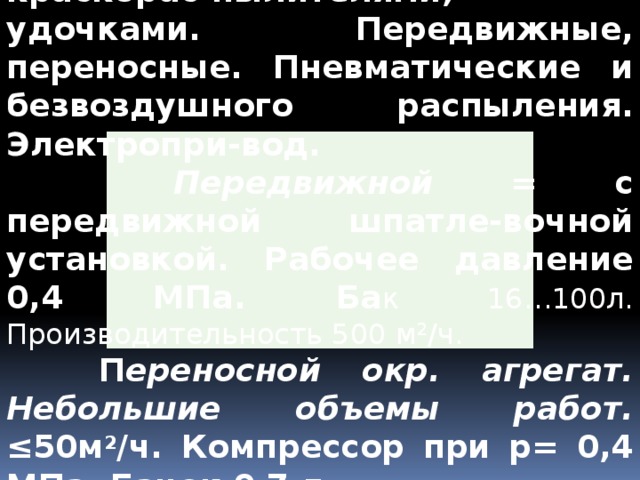 Окрасочные агрегаты. С краскорас-пылителями, удочками.  Передвижные, переносные. Пневматические и безвоздушного распыления. Электропри-вод.  Передвижной = с передвижной шпатле-вочной установкой. Рабочее давление 0,4 МПа. Ба к 16…100л. Производительность 500 м 2 /ч.  П ереносной окр. агрегат. Небольшие объемы работ. ≤50м 2 /ч. Компрессор при р= 0,4 МПа. Бачок 0,7 л. 