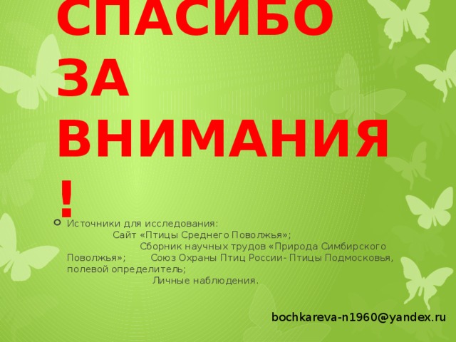СПАСИБО ЗА ВНИМАНИЯ! Источники для исследования: Сайт «Птицы Среднего Поволжья»; Сборник научных трудов «Природа Симбирского Поволжья»; Союз Охраны Птиц России- Птицы Подмосковья, полевой определитель; Личные наблюдения. bochkareva-n1960@yandex.ru  