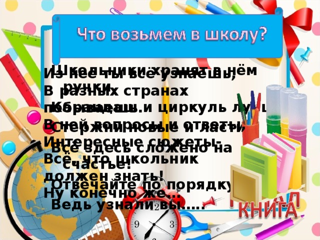 Школьники хранят в нём ручки, Карандаш и циркуль лучший, Стержни новые и ластик. Всё здесь сложено на счастье! Отвечайте по порядку, Ведь узнали вы….. Из неё ты всё узнаешь, В разных странах побываешь. В ней вопросы и ответы, Интересные сюжеты- Всё, что школьник должен знать! Ну конечно же…