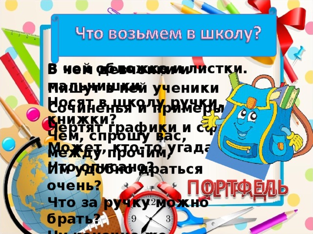 В чем девчонки и мальчишки Носят в школу ручки, книжки? Чем, спрошу вас, между прочим, Им удобно драться очень? Что за ручку можно брать? Ну конечно же… В ней обложка и листки. Пишут в ней ученики Сочиненья и примеры, Чертят графики и сферы. Может, кто-то угадал, Что описано?