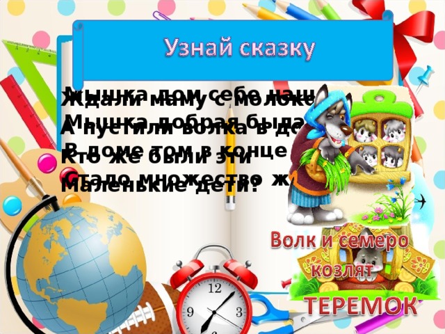 Мышка дом себе нашла, Мышка добрая была. В доме том в конце концов Стало множество жильцов. Ждали маму с молоком, А пустили волка в дом. Кто же были эти Маленькие дети?
