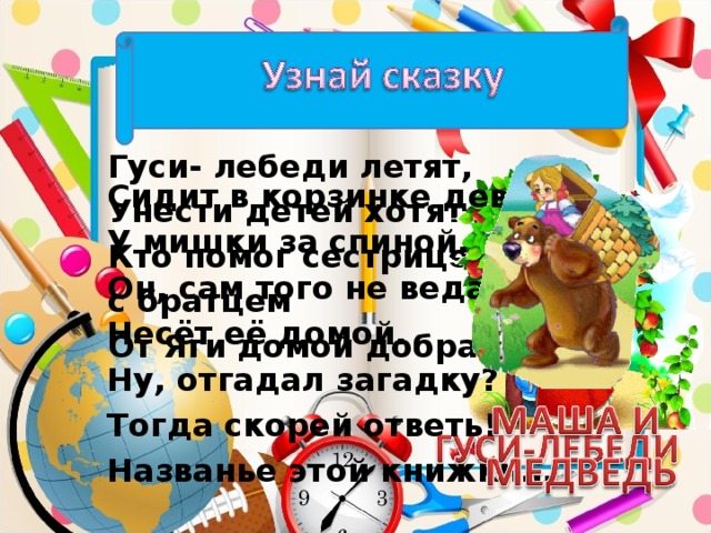 Гуси- лебеди летят, Унести детей хотят. Кто помог сестрице с братцем От Яги домой добраться? Сидит в корзинке девочка У мишки за спиной. Он, сам того не ведая, Несёт её домой. Ну, отгадал загадку? Тогда скорей ответь! Названье этой книжки…