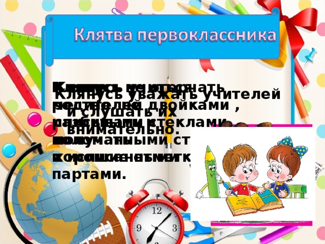 Клянусь не огорчать родителей двойками , разбитыми стеклами, поломанными стульями и исписанными партами. Клянусь учиться честно, не списывать и получать хорошие отметки. Клянусь уважать учителей и слушать их внимательно.
