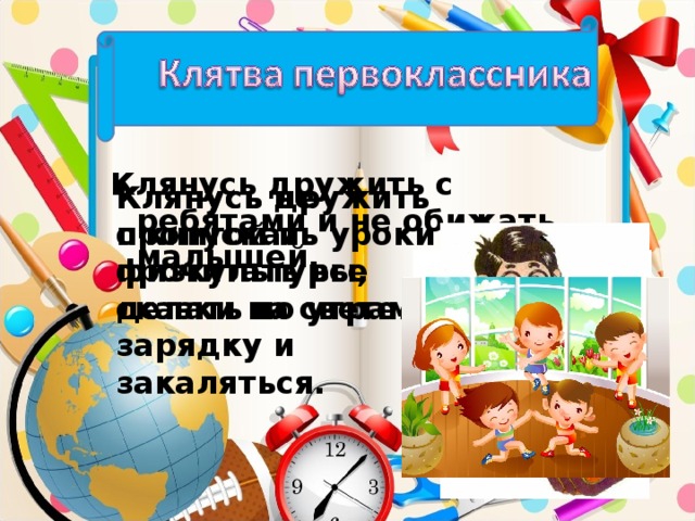 Клянусь дружить с ребятами и не обижать малышей. Клянусь дружить с книгой и прочитать все сказки на свете. Клянусь не пропускать уроки физкультуры, делать по утрам зарядку и закаляться.