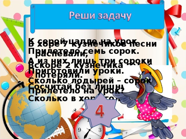 К серой цапле на урок Прилетело семь сорок. А из них лишь три сороки Приготовили уроки. Сколько лодырей – сорок Прилетело на урок? В хоре 7 кузнечиков песни распевали, Вскоре 2 кузнечика голос потеряли. Сосчитай без лишних слов, Сколько в хоре голосов?