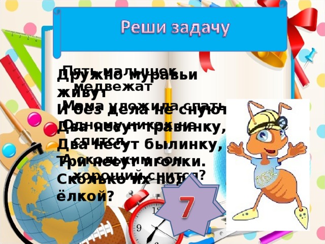 Пять малышек медвежат Мама уложила спать. Одному никак не спится. А скольким сон хороший снится? Дружно муравьи живут И без дела не снуют. Два несут травинку, Два несут былинку, Три несут иголки. Сколько их под ёлкой?