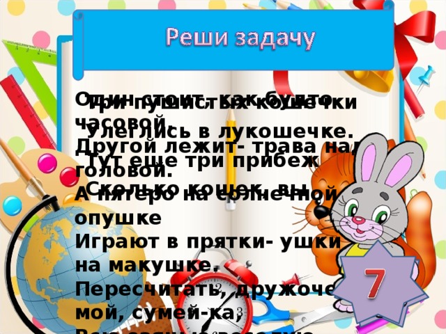 Один стоит, как будто часовой, Другой лежит- трава над головой. А пятеро на солнечной опушке Играют в прятки- ушки на макушке. Пересчитать, дружочек мой, сумей-ка, Всю заячью веселую семейку.  Три пушистых кошечки Улеглись в лукошечке. Тут еще три прибежали. Сколько кошек, вы узнали?