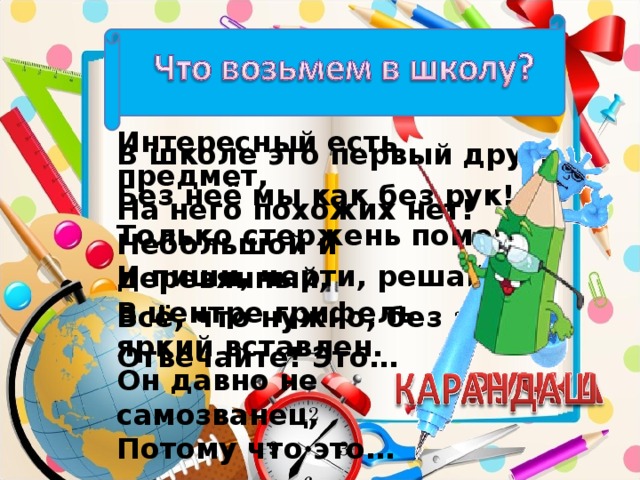 Интересный есть предмет, На него похожих нет! Небольшой и деревянный, В центре грифель яркий вставлен. Он давно не самозванец, Потому что это… В школе это первый друг, Без неё мы как без рук! Только стержень поменяй И пиши, черти, решай. Всё, что нужно, без затей! Отвечайте! Это…