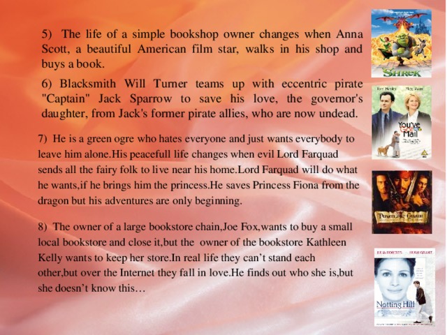 5) The life of a simple bookshop owner changes when Anna Scott, a beautiful American film star, walks in his shop and buys a book. 6) Blacksmith Will Turner teams up with eccentric pirate 