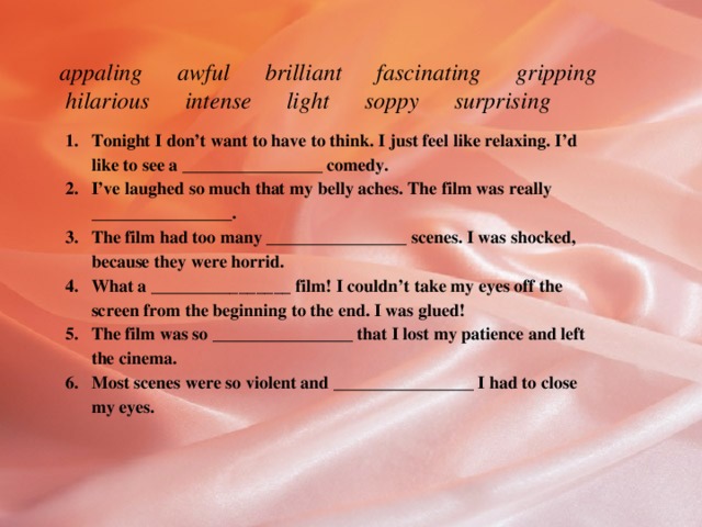 appaling awful brilliant fascinating gripping hilarious intense light soppy surprising   Tonight I don’t want to have to think. I just feel like relaxing. I’d like to see a ________________ comedy. I’ve laughed so much that my belly aches. The film was really ________________. The film had too many ________________ scenes. I was shocked, because they were horrid. What a ________________ film! I couldn’t take my eyes off the screen from the beginning to the end. I was glued! The film was so ________________ that I lost my patience and left the cinema. Most scenes were so violent and ________________ I had to close my eyes. 