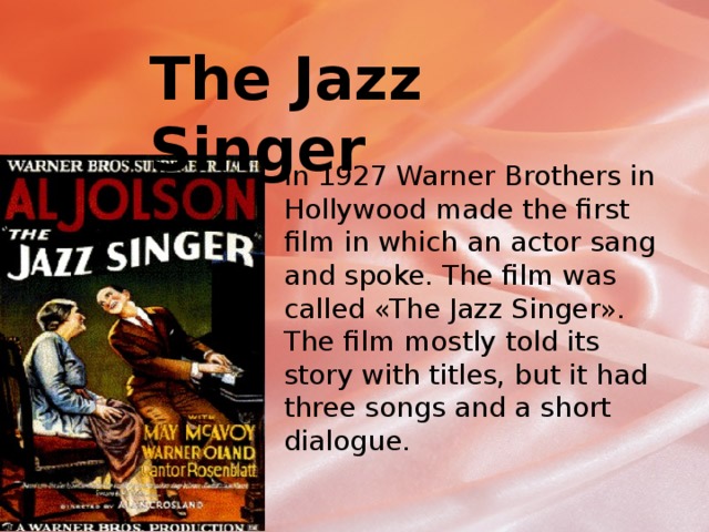 The Jazz Singer In 1927 Warner Brothers in Hollywood made the first film in which an actor sang and spoke. The film was called «The Jazz Singer». The film mostly told its story with titles, but it had three songs and a short dialogue. 