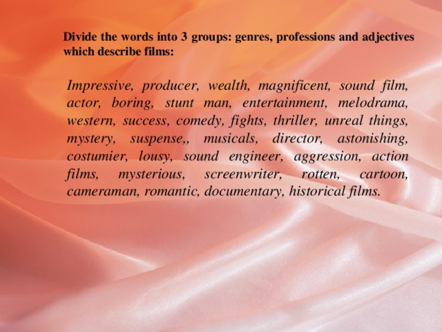 Divide the words into 3 groups: genres, professions and adjectives which describe films: Impressive, producer, wealth, magnificent, sound film, actor, boring, stunt man, entertainment, melodrama, western, success, comedy, fights, thriller, unreal things, mystery, suspense,, musicals, director, astonishing, costumier, lousy, sound engineer, aggression, action films, mysterious, screenwriter, rotten, cartoon, cameraman, romantic, documentary, historical films. 