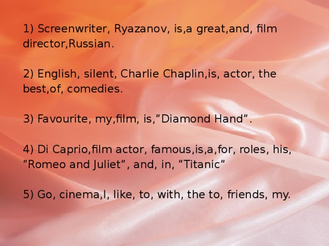 1) Screenwriter, Ryazanov, is,a great,and, film director,Russian.   2) English, silent, Charlie Chaplin,is, actor, the best,of, comedies.   3) Favourite, my,film, is,”Diamond Hand”.   4) Di Caprio,film actor, famous,is,a,for, roles, his, “Romeo and Juliet”, and, in, “Titanic”   5) Go, cinema,I, like, to, with, the to, friends, my. 