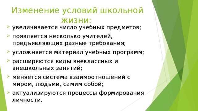 Изменение условий школьной жизни: увеличивается число учебных предметов; появляется несколько учителей, предъявляющих разные требования; усложняется материал учебных программ; расширяются виды внеклассных и внешкольных занятий; меняется система взаимоотношений с миром, людьми, самим собой; актуализируются процессы формирования личности. 