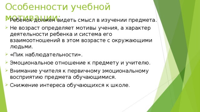 Особенности учебной мотивации: Ребенок должен видеть смысл в изучении предмета. Не возраст определяет мотивы учения, а характер деятельности ребенка и система его взаимоотношений в этом возрасте с окружающими людьми. «Пик наблюдательности». Эмоциональное отношение к предмету и учителю. Внимание учителя к первичному эмоциональному восприятию предмета обучающимися. Снижение интереса обучающихся к школе. 