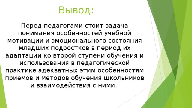 Вывод: Перед педагогами стоит задача понимания особенностей учебной мотивации и эмоционального состояния младших подростков в период их адаптации ко второй ступени обучения и использования в педагогической практике адекватных этим особенностям приемов и методов обучения школьников и взаимодействия с ними. 