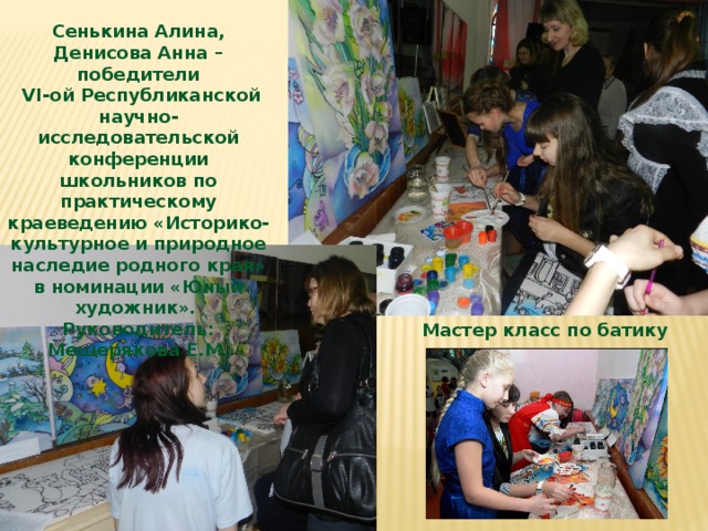 Сенькина Алина, Денисова Анна – победители  VI-ой Республиканской научно-исследовательской конференции школьников по практическому краеведению «Историко-культурное и природное наследие родного края» в номинации «Юный художник». Руководитель: Мещерякова Е.М. Мастер класс по батику 