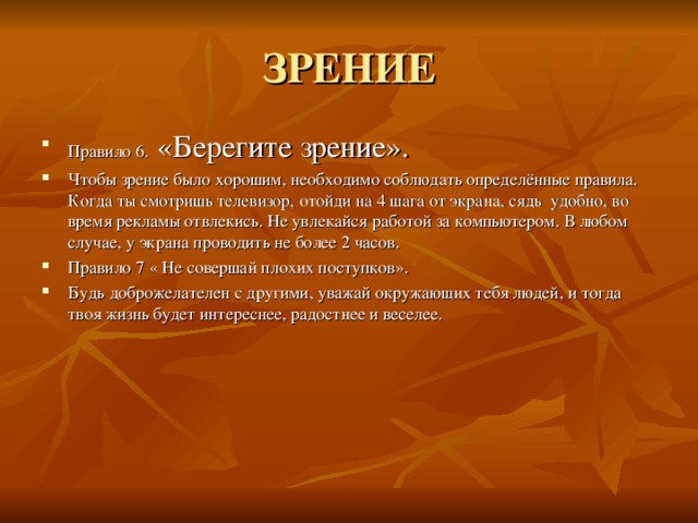 ЗРЕНИЕ Правило 6. «Берегите зрение». Чтобы зрение было хорошим, необходимо соблюдать определённые правила. Когда ты смотришь телевизор, отойди на 4 шага от экрана, сядь удобно, во время рекламы отвлекись. Не увлекайся работой за компьютером. В любом случае, у экрана проводить не более 2 часов. Правило 7 « Не совершай плохих поступков». Будь доброжелателен с другими, уважай окружающих тебя людей, и тогда твоя жизнь будет интереснее, радостнее и веселее. 