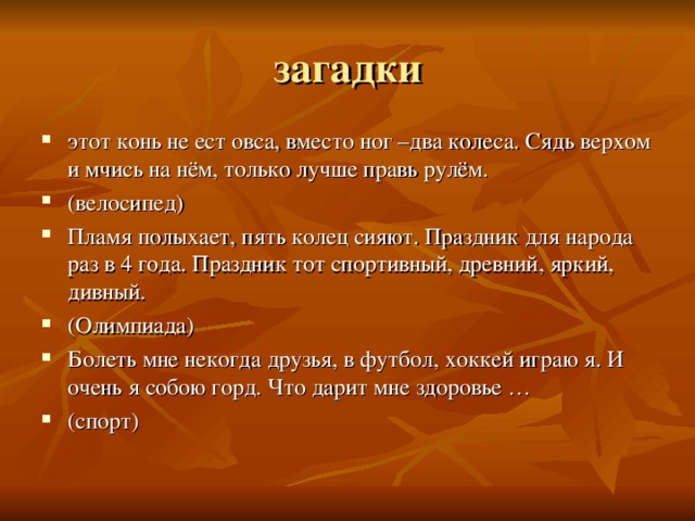 загадки этот конь не ест овса, вместо ног –два колеса. Сядь верхом и мчись на нём, только лучше правь рулём. (велосипед) Пламя полыхает, пять колец сияют. Праздник для народа раз в 4 года. Праздник тот спортивный, древний, яркий, дивный. (Олимпиада) Болеть мне некогда друзья, в футбол, хоккей играю я. И очень я собою горд. Что дарит мне здоровье … (спорт) 