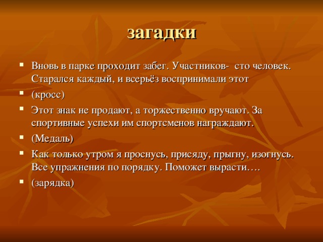 загадки Вновь в парке проходит забег. Участников- сто человек. Старался каждый, и всерьёз воспринимали этот (кросс) Этот знак не продают, а торжественно вручают. За спортивные успехи им спортсменов награждают. (Медаль) Как только утром я проснусь, присяду, прыгну, изогнусь. Все упражнения по порядку. Поможет вырасти…. (зарядка) 