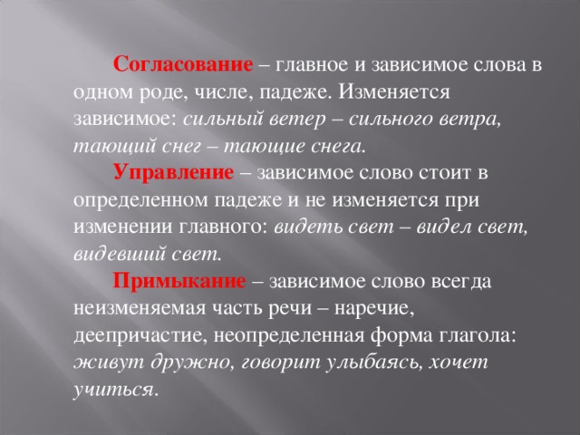  Согласование  – главное и зависимое слова в одном роде, числе, падеже. Изменяется зависимое: сильный ветер – сильного ветра, тающий снег – тающие снега.  Управление  – зависимое слово стоит в определенном падеже и не изменяется при изменении главного: видеть свет – видел свет, видевший свет.  Примыкание – зависимое слово всегда неизменяемая часть речи – наречие, деепричастие, неопределенная форма глагола: живут дружно, говорит улыбаясь, хочет учиться.  