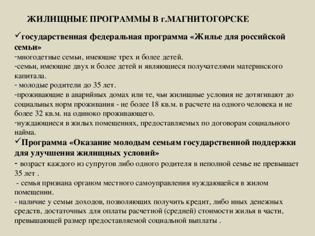 ЖИЛИЩНЫЕ ПРОГРАММЫ В г.МАГНИТОГОРСКЕ государственная федеральная программа «Жилье для российской семьи» многодетные семьи, имеющие трех и более детей. семьи, имеющие двух и более детей и являющиеся получателями материнского капитала.  молодые родители до 35 лет. проживающие в аварийных домах или те, чьи жилищные условия не дотягивают до социальных норм проживания - не более 18 кв.м. в расчете на одного человека и не более 32 кв.м. на одиноко проживающего. нуждающиеся в жилых помещениях, предоставляемых по договорам социального найма. Программа «Оказание молодым семьям государственной поддержки для улучшения жилищных условий» - возраст каждого из супругов либо одного родителя в неполной семье не превышает 35 лет .   - семья признана органом местного самоуправления нуждающейся в жилом помещении.   - наличие у семьи доходов, позволяющих получить кредит, либо иных денежных средств, достаточных для оплаты расчетной (средней) стоимости жилья в части, превышающей размер предоставляемой социальной выплаты . 