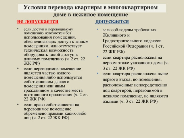 Условия перевода квартиры в многоквартирном доме в нежилое помещение не допускается допускается если соблюдены требования Жилищного и Градостроительного кодексов Российской Федерации (ч. 1 ст. 22 ЖК РФ) если квартира расположена на первом этаже указанного дома (ч. 3 ст. 22 ЖК РФ) если квартира расположена выше первого этажа, но помещения, расположенные непосредственно под квартирой, переводимой в нежилое помещение, не являются жилыми (ч. 3 ст. 22 ЖК РФ) если доступ к переводимому помещению невозможен без использования помещений, обеспечивающих доступ к жилым помещениям, или отсутствует техническая возможность оборудовать такой доступ к данному помещению (ч. 2 ст. 22 ЖК РФ) если переводимое помещение является частью жилого помещения либо используется собственником данного помещения или иным гражданином в качестве места постоянного проживания (ч. 2 ст. 22 ЖК РФ) если право собственности на переводимое помещение обременено правами каких-либо лиц (ч. 2 ст. 22 ЖК РФ)  