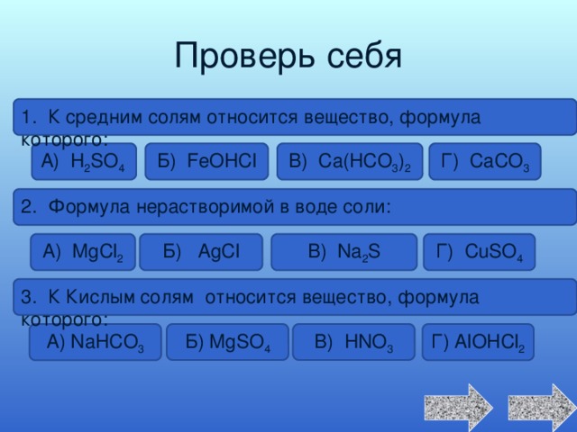 Проверь себя 1. К средним солям относится вещество, формула которого: А) H 2 SO 4 Б) FeOHCl В) Ca(HCO 3 ) 2 Г) CaCO 3 2. Формула нерастворимой в воде соли: Г) CuSO 4 В) Na 2 S Б) AgCl А) MgCl 2 3. К Кислым солям относится вещество, формула которого: А) NaHCO 3 Г) AlOHCl 2 Б) MgSO 4 В) HNO 3 