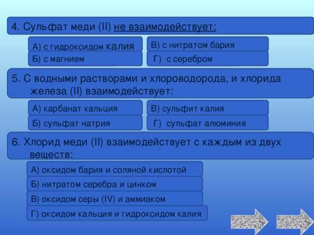 4. Сульфат меди (II) не взаимодействует: А) с гидроксидом калия В) с нитратом бария Б) с магнием  Г) с серебром 5. С водными растворами и хлороводорода, и хлорида железа (II) взаимодействует: В) сульфит калия А) карбанат кальция  Г) сульфат алюминия Б) сульфат натрия 6. Хлорид меди (II) взаимодействует с каждым из двух веществ: А) оксидом бария и соляной кислотой Б) нитратом серебра и цинком В) оксидом серы (IV) и аммиаком Г) оксидом кальция и гидроксидом калия 