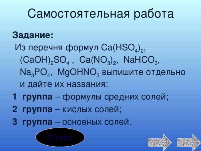 Самостоятельная работа Задание:  Из перечня формул Са(НSO 4 ) 2 , (CaOH) 2 SO 4 , Ca(NO 3 ) 2 , NaHCO 3 , Na 3 PO 4 , MgOHNO 3 выпишите отдельно и дайте их названия: 1 группа – формулы средних солей; 2 группа – кислых солей; 3 группа – основных солей. Ответ 