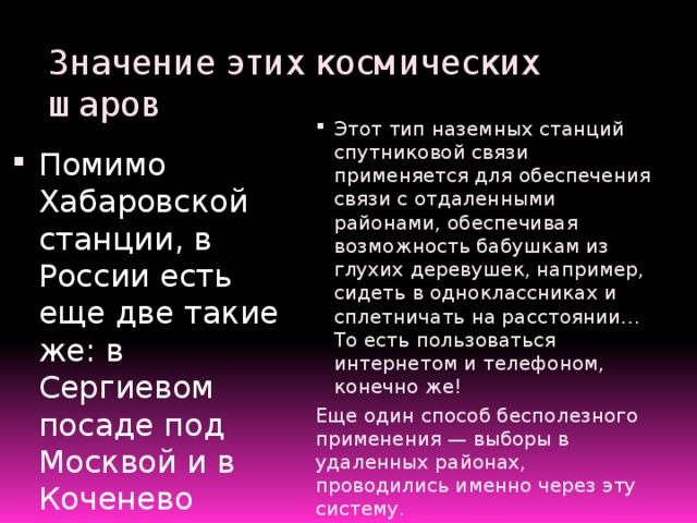 Значение этих космических шаров Этот тип наземных станций спутниковой связи применяется для обеспечения связи с отдаленными районами, обеспечивая возможность бабушкам из глухих деревушек, например, сидеть в одноклассниках и сплетничать на расстоянии… То есть пользоваться интернетом и телефоном, конечно же! Еще один способ бесполезного применения — выборы в удаленных районах, проводились именно через эту систему. Помимо Хабаровской станции, в России есть еще две такие же: в Сергиевом посаде под Москвой и в Коченево неподалеку от Новосибирска. Так же именно благодаря этой станции транслируется видео о сдаче школьниками ЕГЭ .  