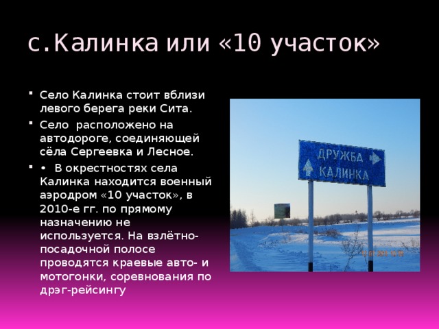 с. Калинка или «10 участок» Село Калинка стоит вблизи левого берега реки Сита. Село расположено на автодороге, соединяющей сёла Сергеевка и Лесное. •  В окрестностях села Калинка находится военный аэродром «10 участок», в 2010-е гг. по прямому назначению не используется. На взлётно-посадочной полосе проводятся краевые авто- и мотогонки, соревнования по дрэг-рейсингу Точная дата основания не известна. Но в 60-ые годы здесь уже существовал военный лётный горнизон. До сих пор на общественном транспорте идущем в это село написано 10 участок . Что же такое «10 участок» – это военный аэродром ,который до 1996 г. считался секретным стратегическим объектом . В наше время аэродром находится под охраной министерства обороны , но сдаётся авиакомпании « Чел-авиа» . В июле 2014 г. на территории этого аэродрома проводились всероссийские соревнования среди служащих МЧС России.  