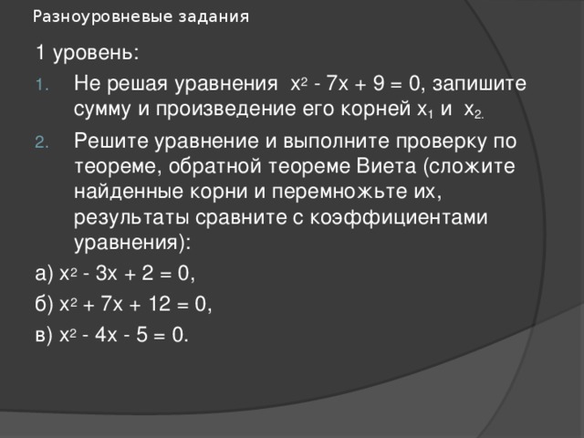 Разноуровневые задания 1 уровень: Не решая уравнения х 2 - 7х + 9 = 0, запишите сумму и произведение его корней х 1 и х 2. Решите уравнение и выполните проверку по теореме, обратной теореме Виета (сложите найденные корни и перемножьте их, результаты сравните с коэффициентами уравнения): а) х 2 - 3х + 2 = 0, б) х 2 + 7х + 12 = 0, в) х 2 - 4х - 5 = 0. 