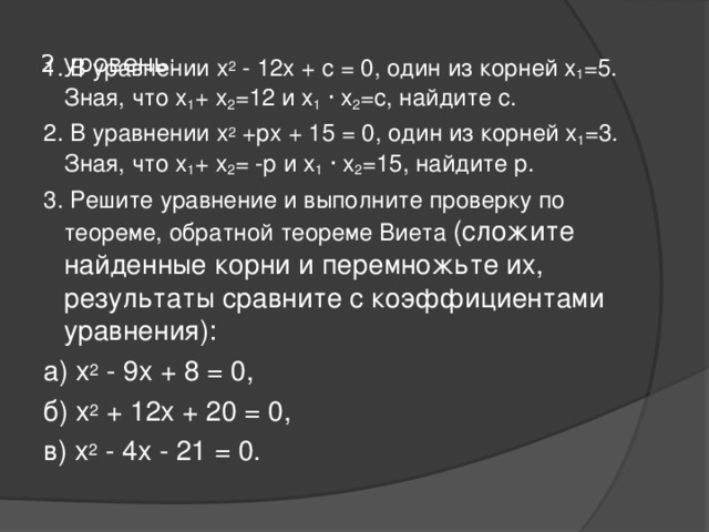  2 уровень:   1. В уравнении х 2 - 12х + с = 0, один из корней х 1 =5. Зная, что х 1 + х 2 =12 и х 1  · х 2 =с, найдите с. 2. В уравнении х 2 +рх + 15 = 0, один из корней х 1 =3. Зная, что х 1 + х 2 = -р и х 1  · х 2 =15, найдите р. 3. Решите уравнение и выполните проверку по теореме, обратной теореме Виета (сложите найденные корни и перемножьте их, результаты сравните с коэффициентами уравнения): а) х 2 - 9х + 8 = 0, б) х 2 + 12х + 20 = 0, в) х 2 - 4х - 21 = 0. 