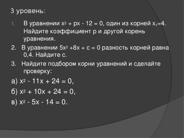 3 уровень: В уравнении х 2 + рх - 12 = 0, один из корней х 1 =4. Найдите коэффициент р и другой корень уравнения. 2. В уравнении 5х 2 +8х + с = 0 разность корней равна 0,4. Найдите с. 3. Найдите подбором корни уравнений и сделайте проверку: а) х 2 - 11х + 24 = 0, б) х 2 + 10х + 24 = 0, в) х 2 - 5х - 14 = 0. 