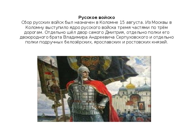 Русское войско  Сбор русских войск был назначен в Коломне 15 августа. Из Москвы в Коломну выступило ядро русского войска тремя частями по трём дорогам. Отдельно шёл двор самого Дмитрия, отдельно полки его двоюродного брата Владимира Андреевича Серпуховского и отдельно полки подручных белозёрских, ярославских и ростовских князей.   