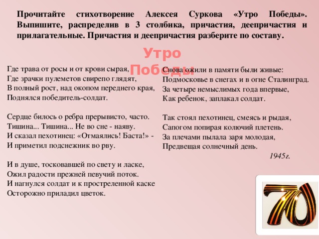 Прочитайте стихотворение Алексея Суркова «Утро Победы». Выпишите, распределив в 3 столбика, причастия, деепричастия и прилагательные. Причастия и деепричастия разберите по составу. Утро Победы Где трава от росы и от крови сырая,  Где зрачки пулеметов свирепо глядят,  В полный рост, над окопом переднего края,  Поднялся победитель-солдат.   Сердце билось о ребра прерывисто, часто.  Тишина... Тишина... Не во сне - наяву.  И сказал пехотинец: «Отмаялись! Баста!» -  И приметил подснежник во рву.   И в душе, тосковавшей по свету и ласке,  Ожил радости прежней певучий поток.  И нагнулся солдат и к простреленной каске  Осторожно приладил цветок.   Снова ожили в памяти были живые:  Подмосковье в снегах и в огне Сталинград.  За четыре немыслимых года впервые,  Как ребенок, заплакал солдат.   Так стоял пехотинец, смеясь и рыдая,  Сапогом попирая колючий плетень.  За плечами пылала заря молодая,  Предвещая солнечный день.  1945г. 