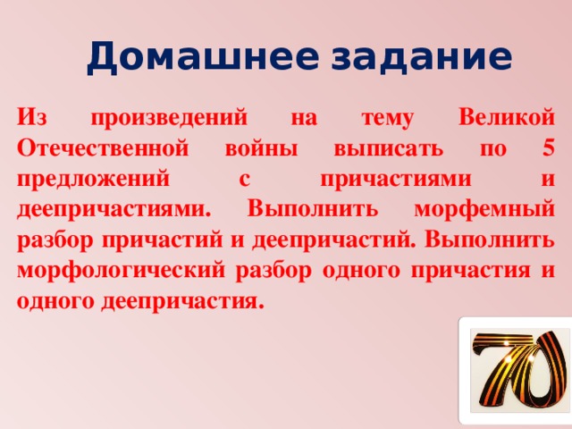 Домашнее  задание Из произведений на тему Великой Отечественной войны выписать по 5 предложений с причастиями и деепричастиями. Выполнить морфемный разбор причастий и деепричастий. Выполнить морфологический разбор одного причастия и одного деепричастия. 