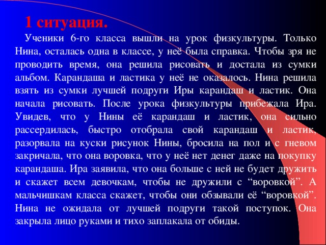 1 ситуация. Ученики 6-го класса вышли на урок физкультуры. Только Нина, осталась одна в классе, у неё была справка. Чтобы зря не проводить время, она решила рисовать и достала из сумки альбом. Карандаша и ластика у неё не оказалось. Нина решила взять из сумки лучшей подруги Иры карандаш и ластик. Она начала рисовать. После урока физкультуры прибежала Ира. Увидев, что у Нины её карандаш и ластик, она сильно рассердилась, быстро отобрала свой карандаш и ластик, разорвала на куски рисунок Нины, бросила на пол и с гневом закричала, что она воровка, что у неё нет денег даже на покупку карандаша. Ира заявила, что она больше с ней не будет дружить и скажет всем девочкам, чтобы не дружили с “воровкой”. А мальчишкам класса скажет, чтобы они обзывали её “воровкой”. Нина не ожидала от лучшей подруги такой поступок. Она закрыла лицо руками и тихо заплакала от обиды. 