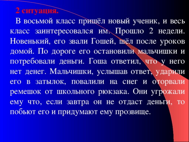 2 ситуация. В восьмой класс пришёл новый ученик, и весь класс заинтересовался им. Прошло 2 недели. Новенький, его звали Гошей, шёл после уроков домой. По дороге его остановили мальчишки и потребовали деньги. Гоша ответил, что у него нет денег. Мальчишки, услышав ответ, ударили его в затылок, повалили на снег и оторвали ремешок от школьного рюкзака. Они угрожали ему что, если завтра он не отдаст деньги, то побьют его и придумают ему прозвище. 
