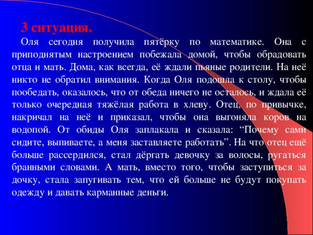 3 ситуация. Оля сегодня получила пятёрку по математике. Она с приподнятым настроением побежала домой, чтобы обрадовать отца и мать. Дома, как всегда, её ждали пьяные родители. На неё никто не обратил внимания. Когда Оля подошла к столу, чтобы пообедать, оказалось, что от обеда ничего не осталось, и ждала её только очередная тяжёлая работа в хлеву. Отец, по привычке, накричал на неё и приказал, чтобы она выгоняла коров на водопой. От обиды Оля заплакала и сказала: “Почему сами сидите, выпиваете, а меня заставляете работать”. На что отец ещё больше рассердился, стал дёргать девочку за волосы, ругаться бранными словами. А мать, вместо того, чтобы заступиться за дочку, стала запугивать тем, что ей больше не будут покупать одежду и давать карманные деньги. 